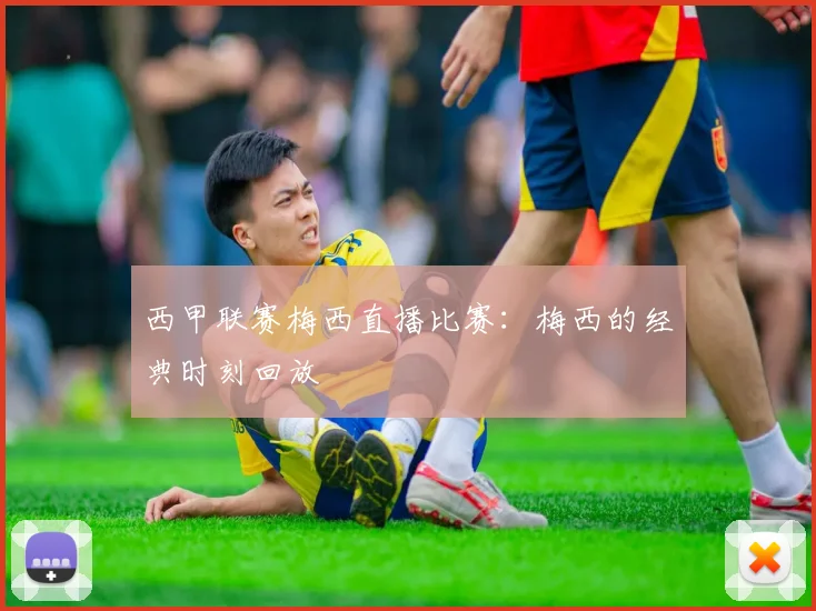 西甲联赛梅西直播比赛：梅西的经典时刻回放