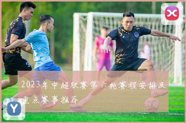 2023年中超联赛第六轮赛程安排及重点赛事推荐