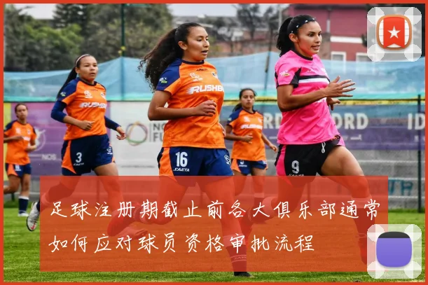足球注册期截止前各大俱乐部通常如何应对球员资格审批流程